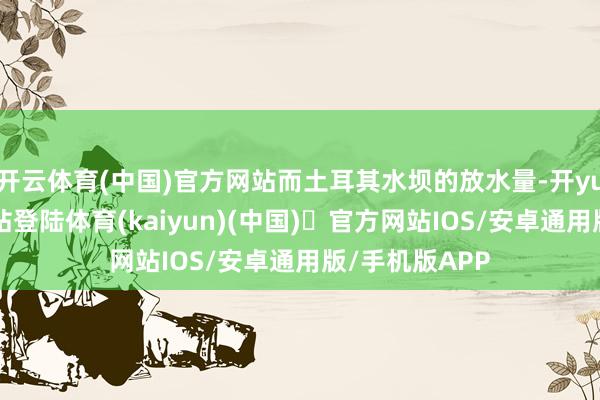 开云体育(中国)官方网站而土耳其水坝的放水量-开yun体育官方网站登陆体育(kaiyun)(中国)❥官方网站IOS/安卓通用版/手机版APP