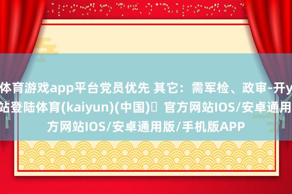 体育游戏app平台党员优先 其它：需军检、政审-开yun体育官方网站登陆体育(kaiyun)(中国)❥官方网站IOS/安卓通用版/手机版APP