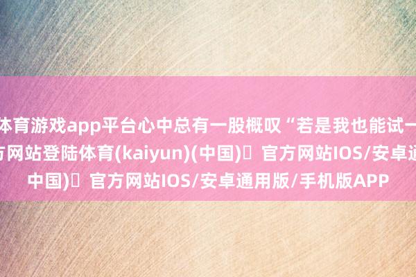 体育游戏app平台心中总有一股概叹“若是我也能试一试-开yun体育官方网站登陆体育(kaiyun)(中国)❥官方网站IOS/安卓通用版/手机版APP