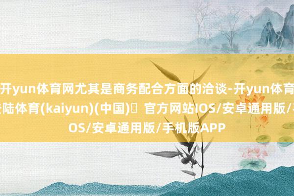 开yun体育网尤其是商务配合方面的洽谈-开yun体育官方网站登陆体育(kaiyun)(中国)❥官方网站IOS/安卓通用版/手机版APP