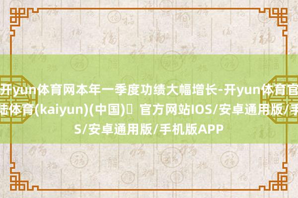开yun体育网本年一季度功绩大幅增长-开yun体育官方网站登陆体育(kaiyun)(中国)❥官方网站IOS/安卓通用版/手机版APP