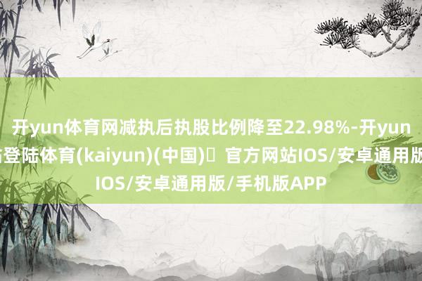开yun体育网减执后执股比例降至22.98%-开yun体育官方网站登陆体育(kaiyun)(中国)❥官方网站IOS/安卓通用版/手机版APP