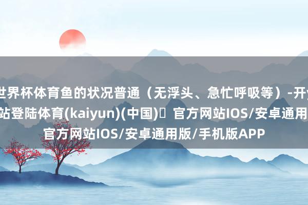 世界杯体育鱼的状况普通（无浮头、急忙呼吸等）-开yun体育官方网站登陆体育(kaiyun)(中国)❥官方网站IOS/安卓通用版/手机版APP