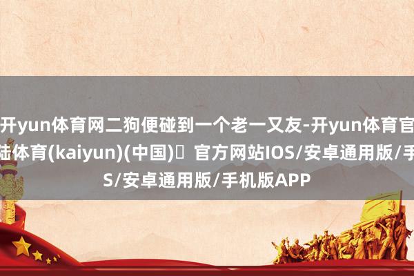 开yun体育网二狗便碰到一个老一又友-开yun体育官方网站登陆体育(kaiyun)(中国)❥官方网站IOS/安卓通用版/手机版APP