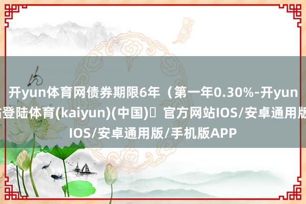 开yun体育网债券期限6年（第一年0.30%-开yun体育官方网站登陆体育(kaiyun)(中国)❥官方网站IOS/安卓通用版/手机版APP
