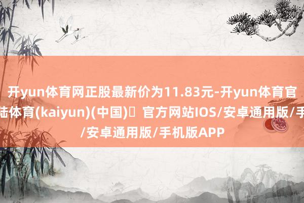开yun体育网正股最新价为11.83元-开yun体育官方网站登陆体育(kaiyun)(中国)❥官方网站IOS/安卓通用版/手机版APP