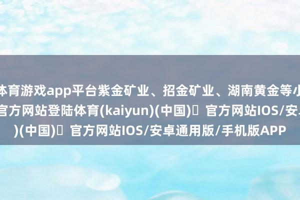 体育游戏app平台紫金矿业、招金矿业、湖南黄金等小幅跟涨-开yun体育官方网站登陆体育(kaiyun)(中国)❥官方网站IOS/安卓通用版/手机版APP