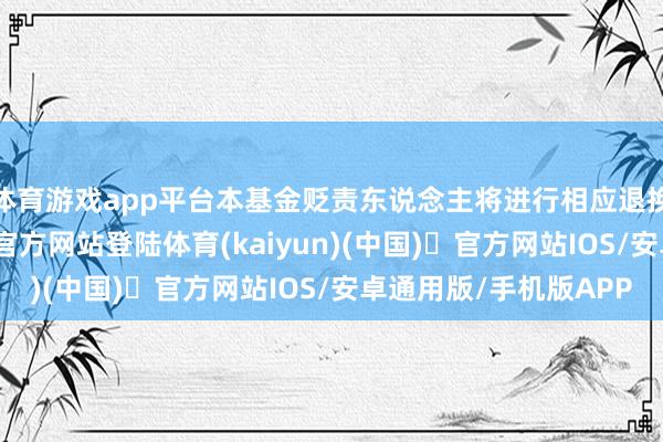 体育游戏app平台本基金贬责东说念主将进行相应退换并公告-开yun体育官方网站登陆体育(kaiyun)(中国)❥官方网站IOS/安卓通用版/手机版APP