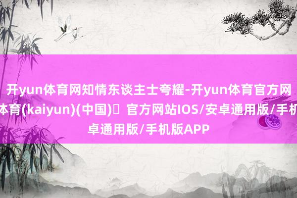 开yun体育网　　知情东谈主士夸耀-开yun体育官方网站登陆体育(kaiyun)(中国)❥官方网站IOS/安卓通用版/手机版APP