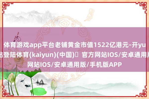 体育游戏app平台老铺黄金市值1522亿港元-开yun体育官方网站登陆体育(kaiyun)(中国)❥官方网站IOS/安卓通用版/手机版APP