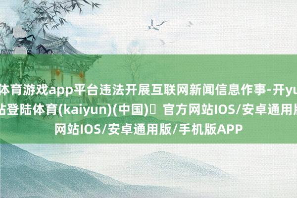 体育游戏app平台违法开展互联网新闻信息作事-开yun体育官方网站登陆体育(kaiyun)(中国)❥官方网站IOS/安卓通用版/手机版APP