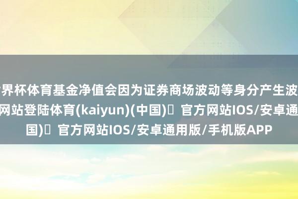 世界杯体育基金净值会因为证券商场波动等身分产生波动-开yun体育官方网站登陆体育(kaiyun)(中国)❥官方网站IOS/安卓通用版/手机版APP