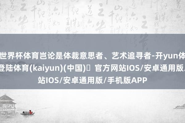 世界杯体育岂论是体裁意思者、艺术追寻者-开yun体育官方网站登陆体育(kaiyun)(中国)❥官方网站IOS/安卓通用版/手机版APP