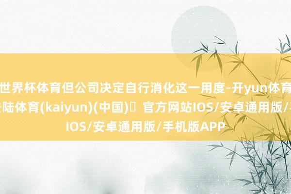 世界杯体育但公司决定自行消化这一用度-开yun体育官方网站登陆体育(kaiyun)(中国)❥官方网站IOS/安卓通用版/手机版APP