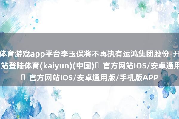 体育游戏app平台李玉保将不再执有运鸿集团股份-开yun体育官方网站登陆体育(kaiyun)(中国)❥官方网站IOS/安卓通用版/手机版APP