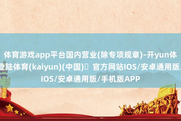 体育游戏app平台国内营业(除专项规章)-开yun体育官方网站登陆体育(kaiyun)(中国)❥官方网站IOS/安卓通用版/手机版APP