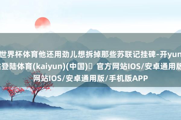 世界杯体育他还用劲儿想拆掉那些苏联记挂碑-开yun体育官方网站登陆体育(kaiyun)(中国)❥官方网站IOS/安卓通用版/手机版APP