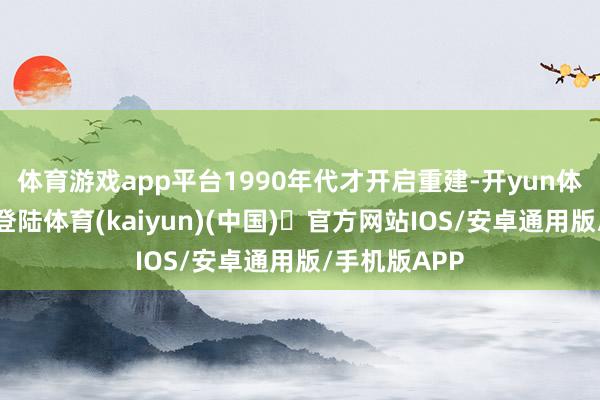 体育游戏app平台1990年代才开启重建-开yun体育官方网站登陆体育(kaiyun)(中国)❥官方网站IOS/安卓通用版/手机版APP