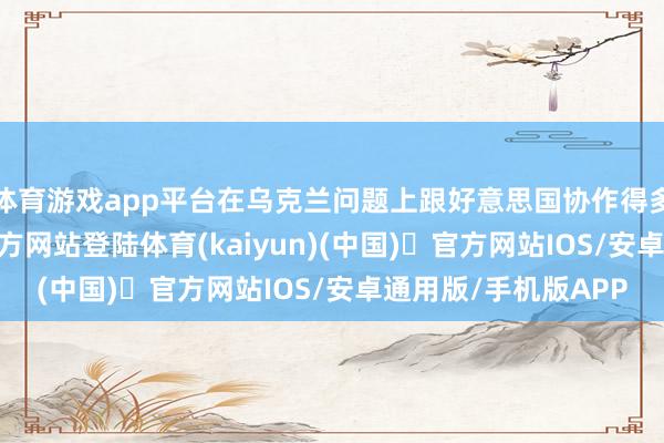 体育游戏app平台在乌克兰问题上跟好意思国协作得多邃密-开yun体育官方网站登陆体育(kaiyun)(中国)❥官方网站IOS/安卓通用版/手机版APP