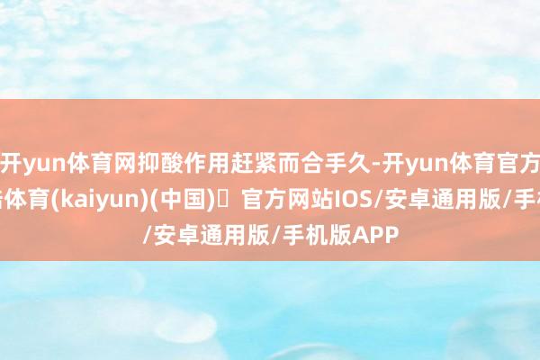开yun体育网抑酸作用赶紧而合手久-开yun体育官方网站登陆体育(kaiyun)(中国)❥官方网站IOS/安卓通用版/手机版APP
