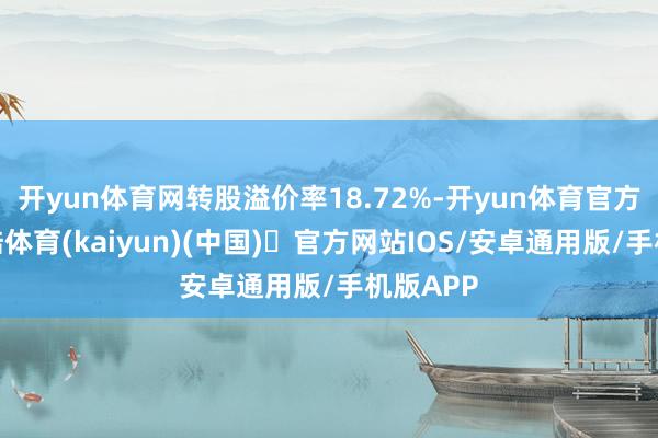 开yun体育网转股溢价率18.72%-开yun体育官方网站登陆体育(kaiyun)(中国)❥官方网站IOS/安卓通用版/手机版APP