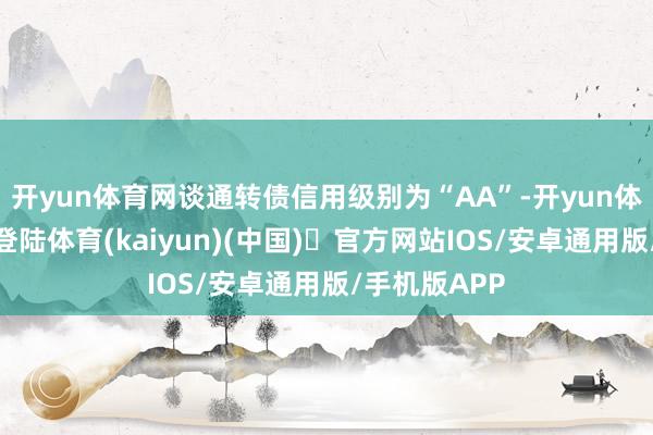 开yun体育网谈通转债信用级别为“AA”-开yun体育官方网站登陆体育(kaiyun)(中国)❥官方网站IOS/安卓通用版/手机版APP