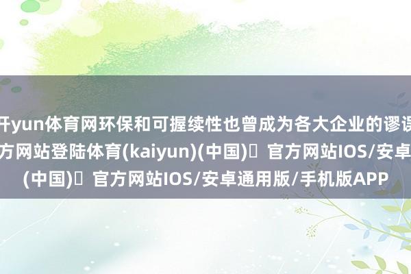 开yun体育网环保和可握续性也曾成为各大企业的谬误考量-开yun体育官方网站登陆体育(kaiyun)(中国)❥官方网站IOS/安卓通用版/手机版APP