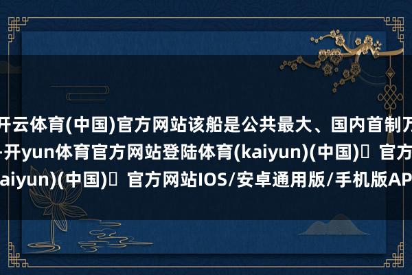 开云体育(中国)官方网站该船是公共最大、国内首制万吨级纯电动智能海船-开yun体育官方网站登陆体育(kaiyun)(中国)❥官方网站IOS/安卓通用版/手机版APP