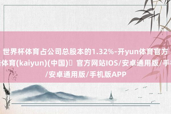 世界杯体育占公司总股本的1.32%-开yun体育官方网站登陆体育(kaiyun)(中国)❥官方网站IOS/安卓通用版/手机版APP