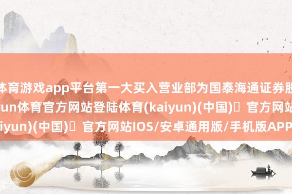 体育游戏app平台第一大买入营业部为国泰海通证券股份有限公司总部-开yun体育官方网站登陆体育(kaiyun)(中国)❥官方网站IOS/安卓通用版/手机版APP