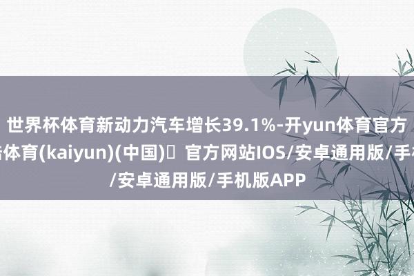 世界杯体育新动力汽车增长39.1%-开yun体育官方网站登陆体育(kaiyun)(中国)❥官方网站IOS/安卓通用版/手机版APP