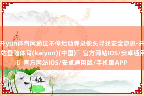 开yun体育网通过不停地动弹录像头寻找安全隐患-开yun体育官方网站登陆体育(kaiyun)(中国)❥官方网站IOS/安卓通用版/手机版APP