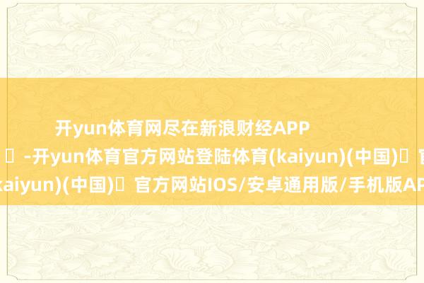 开yun体育网尽在新浪财经APP            													-开yun体育官方网站登陆体育(kaiyun)(中国)❥官方网站IOS/安卓通用版/手机版APP