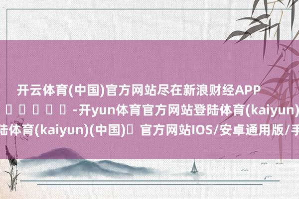 开云体育(中国)官方网站尽在新浪财经APP            													-开yun体育官方网站登陆体育(kaiyun)(中国)❥官方网站IOS/安卓通用版/手机版APP