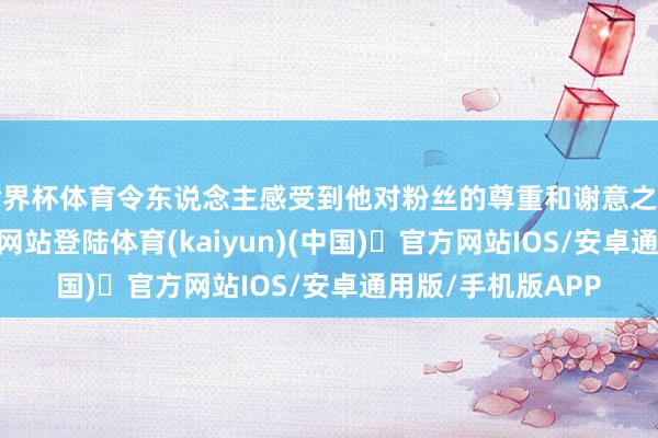 世界杯体育令东说念主感受到他对粉丝的尊重和谢意之情-开yun体育官方网站登陆体育(kaiyun)(中国)❥官方网站IOS/安卓通用版/手机版APP