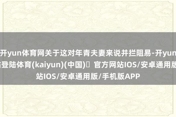开yun体育网关于这对年青夫妻来说并拦阻易-开yun体育官方网站登陆体育(kaiyun)(中国)❥官方网站IOS/安卓通用版/手机版APP