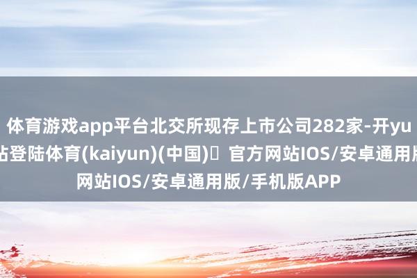 体育游戏app平台北交所现存上市公司282家-开yun体育官方网站登陆体育(kaiyun)(中国)❥官方网站IOS/安卓通用版/手机版APP