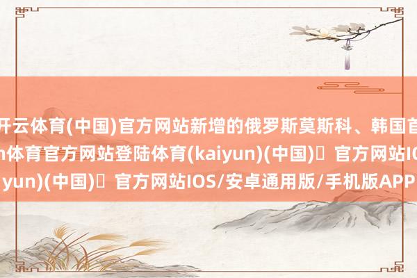 开云体育(中国)官方网站新增的俄罗斯莫斯科、韩国首尔等海外航路-开yun体育官方网站登陆体育(kaiyun)(中国)❥官方网站IOS/安卓通用版/手机版APP