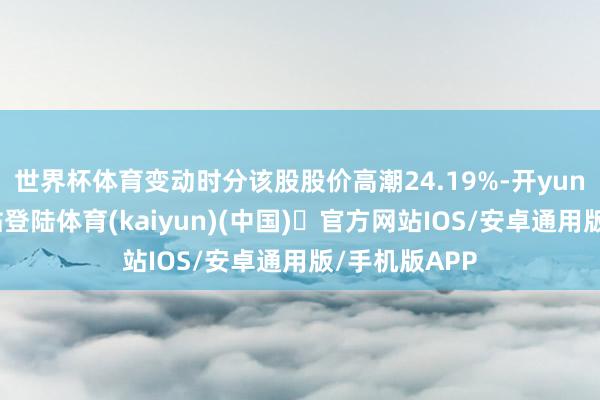 世界杯体育变动时分该股股价高潮24.19%-开yun体育官方网站登陆体育(kaiyun)(中国)❥官方网站IOS/安卓通用版/手机版APP