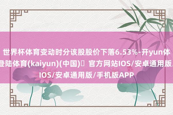 世界杯体育变动时分该股股价下落6.53%-开yun体育官方网站登陆体育(kaiyun)(中国)❥官方网站IOS/安卓通用版/手机版APP