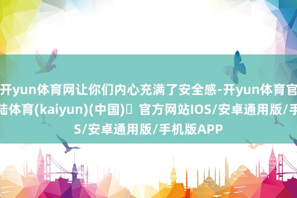 开yun体育网让你们内心充满了安全感-开yun体育官方网站登陆体育(kaiyun)(中国)❥官方网站IOS/安卓通用版/手机版APP