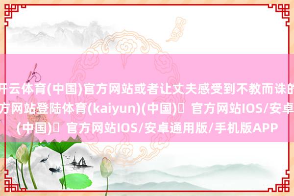 开云体育(中国)官方网站或者让丈夫感受到不教而诛的关怀-开yun体育官方网站登陆体育(kaiyun)(中国)❥官方网站IOS/安卓通用版/手机版APP