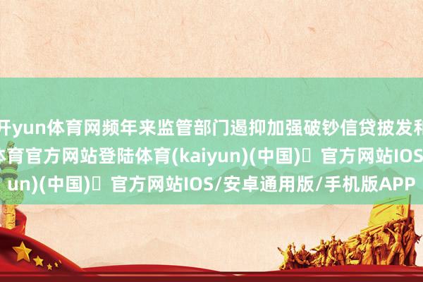 开yun体育网频年来监管部门遏抑加强破钞信贷披发和流向的监管-开yun体育官方网站登陆体育(kaiyun)(中国)❥官方网站IOS/安卓通用版/手机版APP