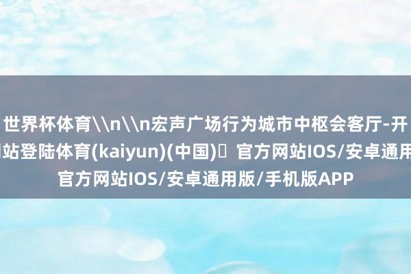 世界杯体育\n\n宏声广场行为城市中枢会客厅-开yun体育官方网站登陆体育(kaiyun)(中国)❥官方网站IOS/安卓通用版/手机版APP