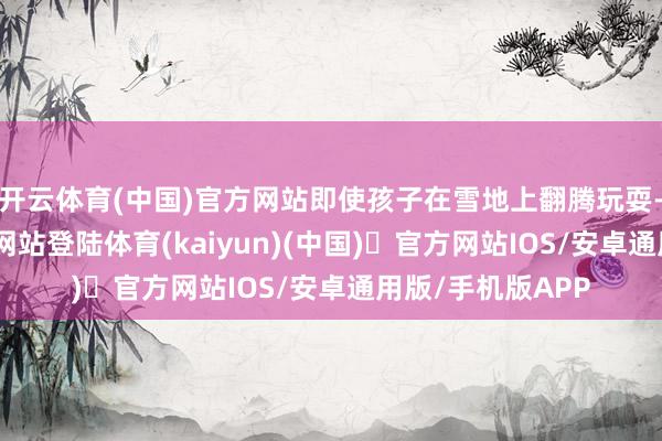 开云体育(中国)官方网站即使孩子在雪地上翻腾玩耍-开yun体育官方网站登陆体育(kaiyun)(中国)❥官方网站IOS/安卓通用版/手机版APP